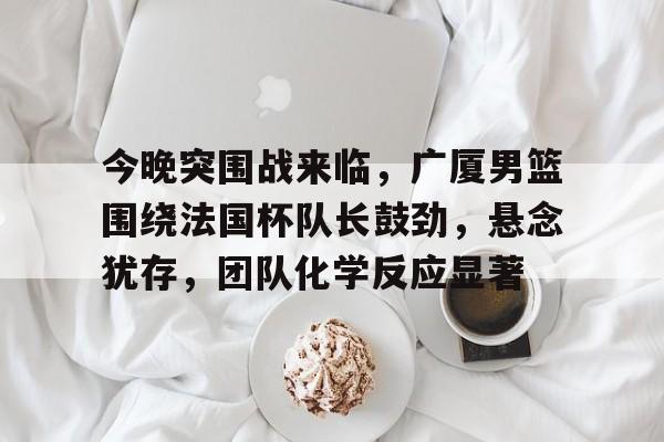 九游网页客户端-今晚突围战来临，广厦男篮围绕法国杯队长鼓劲，悬念犹存，团队化学反应显著(今晚十点半佩洛西)