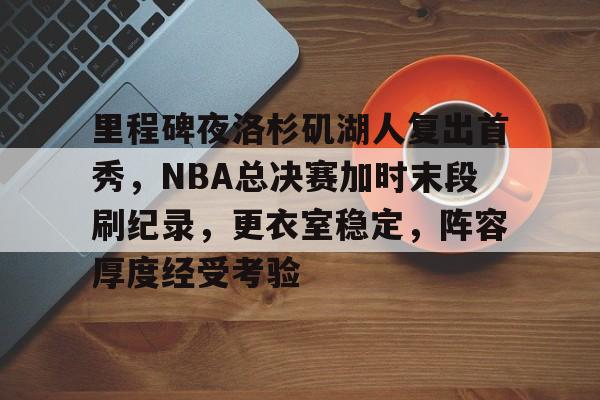 九游网页平台-包含里程碑夜洛杉矶湖人复出首秀，NBA总决赛加时末段刷纪录，更衣室稳定，阵容厚度经受考验的词条