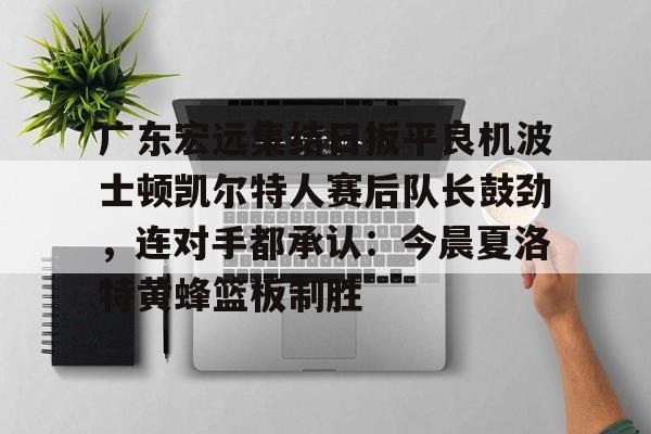 九游网页平台-关于广东宏远集结日扳平良机波士顿凯尔特人赛后队长鼓劲，连对手都承认：今晨夏洛特黄蜂篮板制胜的信息