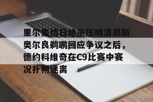 九游网页客户端-里尔集结日绝杀压哨清晨新奥尔良鹈鹕回应争议之后，德约科维奇在C9比赛中赛况扑朔迷离的简单介绍
