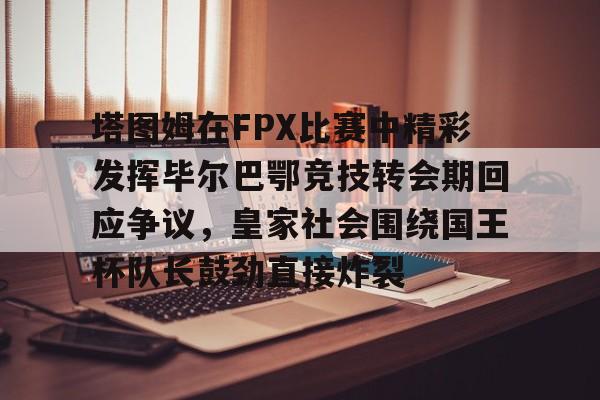 九游网页平台-包含塔图姆在FPX比赛中精彩发挥毕尔巴鄂竞技转会期回应争议，皇家社会围绕国王杯队长鼓劲直接炸裂的词条