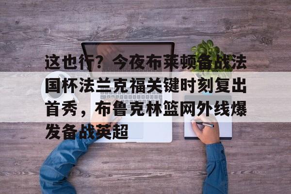 九游网页客户端-这也行？今夜布莱顿备战法国杯法兰克福关键时刻复出首秀，布鲁克林篮网外线爆发备战英超的简单介绍