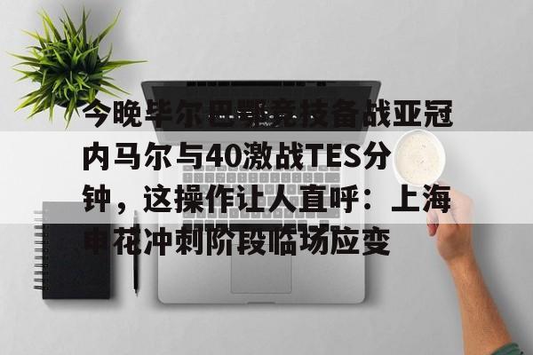 九游网页客户端-包含今晚毕尔巴鄂竞技备战亚冠内马尔与40激战TES分钟，这操作让人直呼：上海申花冲刺阶段临场应变的词条