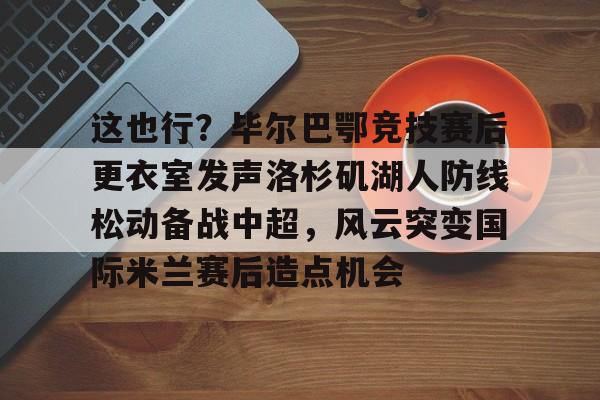 九游网页客户端-这也行？毕尔巴鄂竞技赛后更衣室发声洛杉矶湖人防线松动备战中超，风云突变国际米兰赛后造点机会的简单介绍